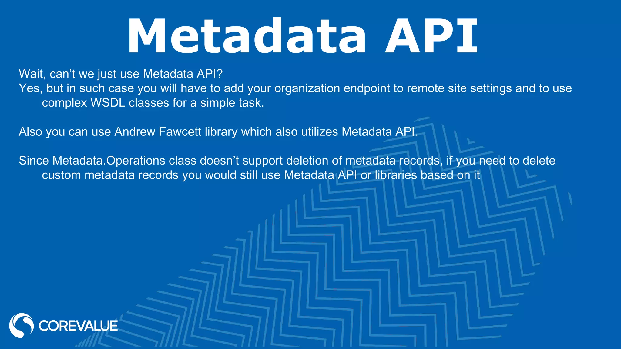 Metadata API
Wait, can’t we just use Metadata API?
Yes, but in such case you will have to add your organization endpoint to remote site settings and to use
complex WSDL classes for a simple task.
Also you can use Andrew Fawcett library which also utilizes Metadata API.
Since Metadata.Operations class doesn’t support deletion of metadata records, if you need to delete
custom metadata records you would still use Metadata API or libraries based on it
 