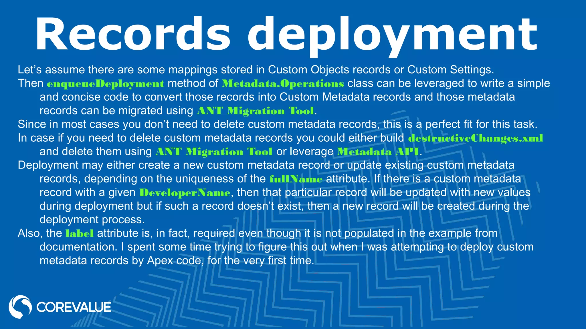 Records deployment
Let’s assume there are some mappings stored in Custom Objects records or Custom Settings.
Then enqueueDeployment method of Metadata.Operations class can be leveraged to write a simple
and concise code to convert those records into Custom Metadata records and those metadata
records can be migrated using ANT Migration Tool.
Since in most cases you don’t need to delete custom metadata records, this is a perfect fit for this task.
In case if you need to delete custom metadata records you could either build destructiveChanges.xml
and delete them using ANT Migration Tool or leverage Metadata API.
Deployment may either create a new custom metadata record or update existing custom metadata
records, depending on the uniqueness of the fullName attribute. If there is a custom metadata
record with a given DeveloperName, then that particular record will be updated with new values
during deployment but if such a record doesn’t exist, then a new record will be created during the
deployment process.
Also, the label attribute is, in fact, required even though it is not populated in the example from
documentation. I spent some time trying to figure this out when I was attempting to deploy custom
metadata records by Apex code, for the very first time.
 