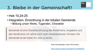 Peter Schneeberger, Leiter FEG Schweiz
https://spark.adobe.com/page/YnaLqAR6BJLDl
3. Bleibe in der Gemeinschaft!
• Heb 10,24-25
• Integration, Einordnung in der lokalen Gemeinde
• Bildung unser Werte, Tugenden, Charakter
 