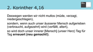 2. Korinther 4,16
Deswegen werden wir nicht mutlos (müde, verzagt,
niedergeschlagen),
sondern, wenn auch unser äusserer Mensch aufgerieben
(verbraucht, aufgezehrt) wird (verfällt, altert),
so wird doch unser innerer [Mensch] (unser Herz) Tag für
Tag erneuert (neu gemacht!).
 