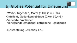 b) Gibt es Potential für Erneuerung?
• Werte, Tugenden, Moral (1Thess 4,2-3a)
• Intellekt, Gedankengebäude (2Kor 10,4-5)
• Verletzte Emotionen
Verletzende emotional getriebene Reaktionen
• Einschätzung Jeremias 17,9
 