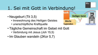 1. Sei mit Gott in Verbindung!
• Neugeburt (Tit 3,5)
• Innewohnung des Heiligen Geistes
• unerschöpfliche Kraftquelle
• Tägliche Gemeinschaft im Gebet mit Gott
• Verbindung mit Jesus (Joh 15,5)
• Im Glauben wandeln (2Kor 5,7)
 