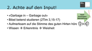 2. Achte auf den Input!
• «Garbage in – Garbage out»
• Bibel betend studieren (2Tim 3,15-17)
• Aufmerksam auf die Stimme des guten Hirten hören
• Wissen  Erkenntnis  Weisheit
 