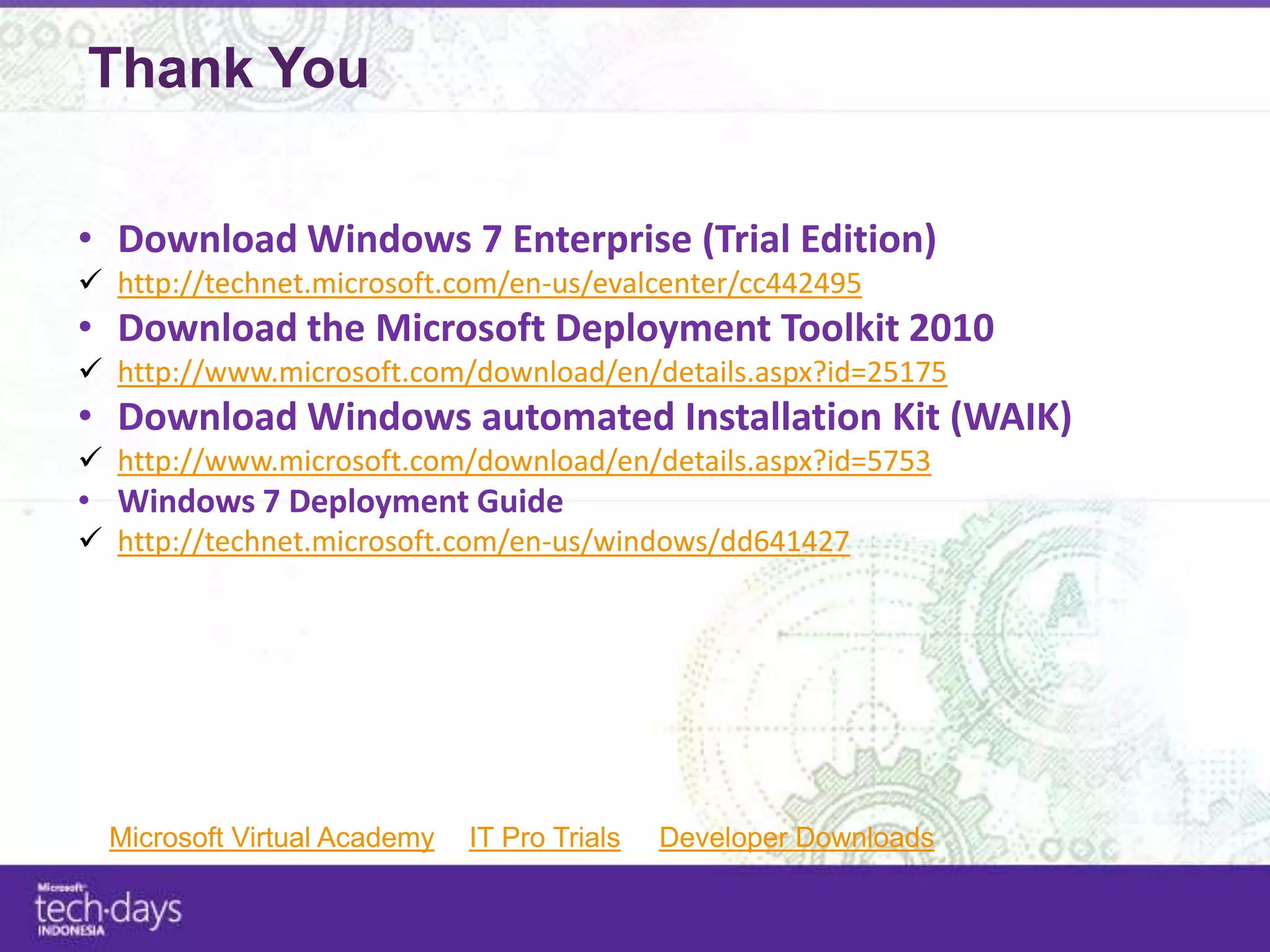 Thank You

• Download Windows 7 Enterprise (Trial Edition)
 http://technet.microsoft.com/en-us/evalcenter/cc442495
• Download the Microsoft Deployment Toolkit 2010
 http://www.microsoft.com/download/en/details.aspx?id=25175
• Download Windows automated Installation Kit (WAIK)
 http://www.microsoft.com/download/en/details.aspx?id=5753
• Windows 7 Deployment Guide
 http://technet.microsoft.com/en-us/windows/dd641427




  Microsoft Virtual Academy   IT Pro Trials   Developer Downloads
 