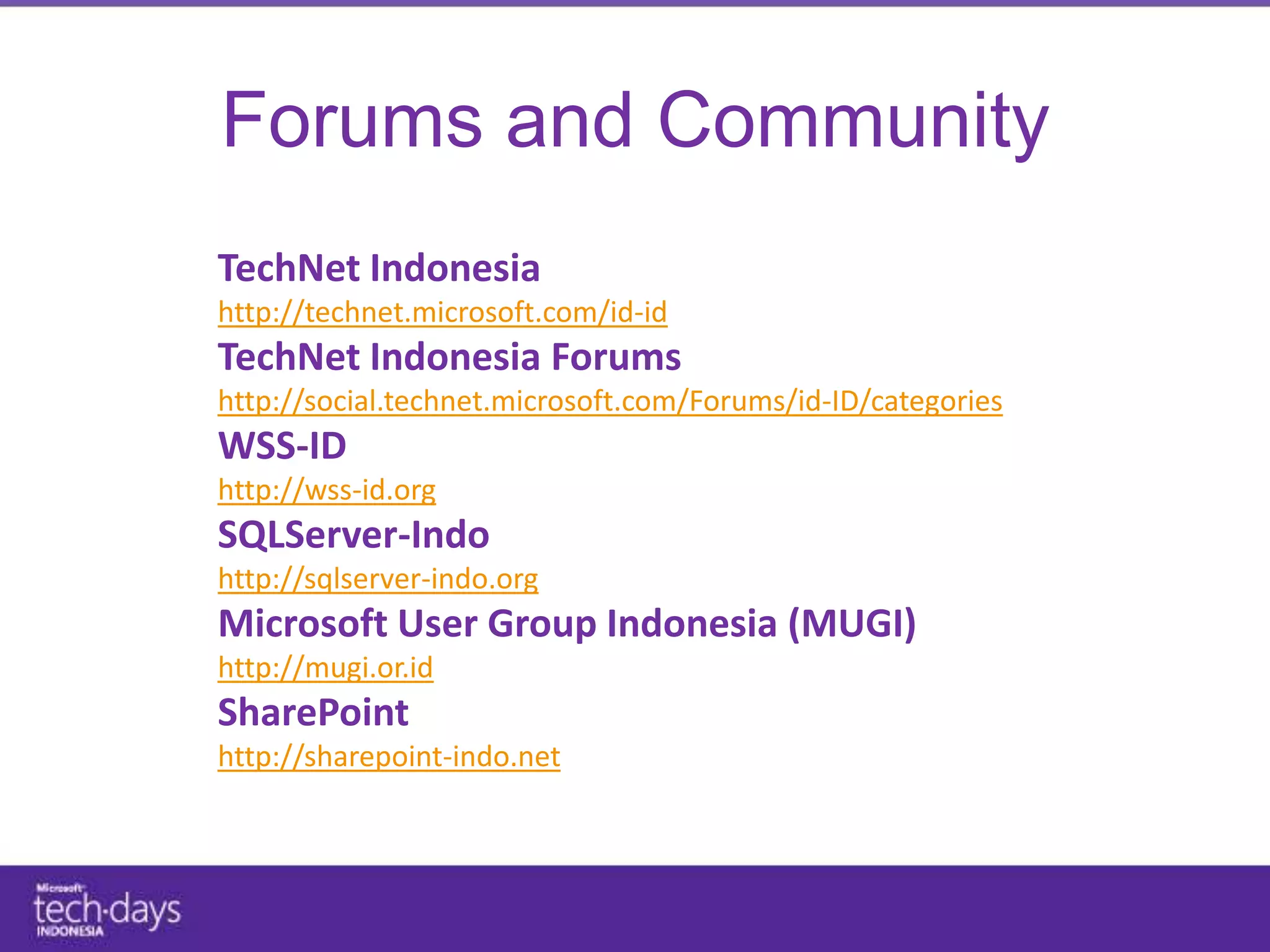 Forums and Community
TechNet Indonesia
http://technet.microsoft.com/id-id
TechNet Indonesia Forums
http://social.technet.microsoft.com/Forums/id-ID/categories
WSS-ID
http://wss-id.org
SQLServer-Indo
http://sqlserver-indo.org
Microsoft User Group Indonesia (MUGI)
http://mugi.or.id
SharePoint
http://sharepoint-indo.net
 