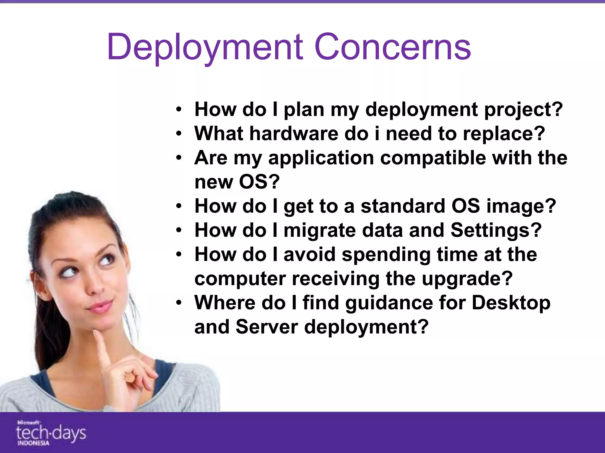 Deployment Concerns
   • How do I plan my deployment project?
   • What hardware do i need to replace?
   • Are my application compatible with the
     new OS?
   • How do I get to a standard OS image?
   • How do I migrate data and Settings?
   • How do I avoid spending time at the
     computer receiving the upgrade?
   • Where do I find guidance for Desktop
     and Server deployment?
 
