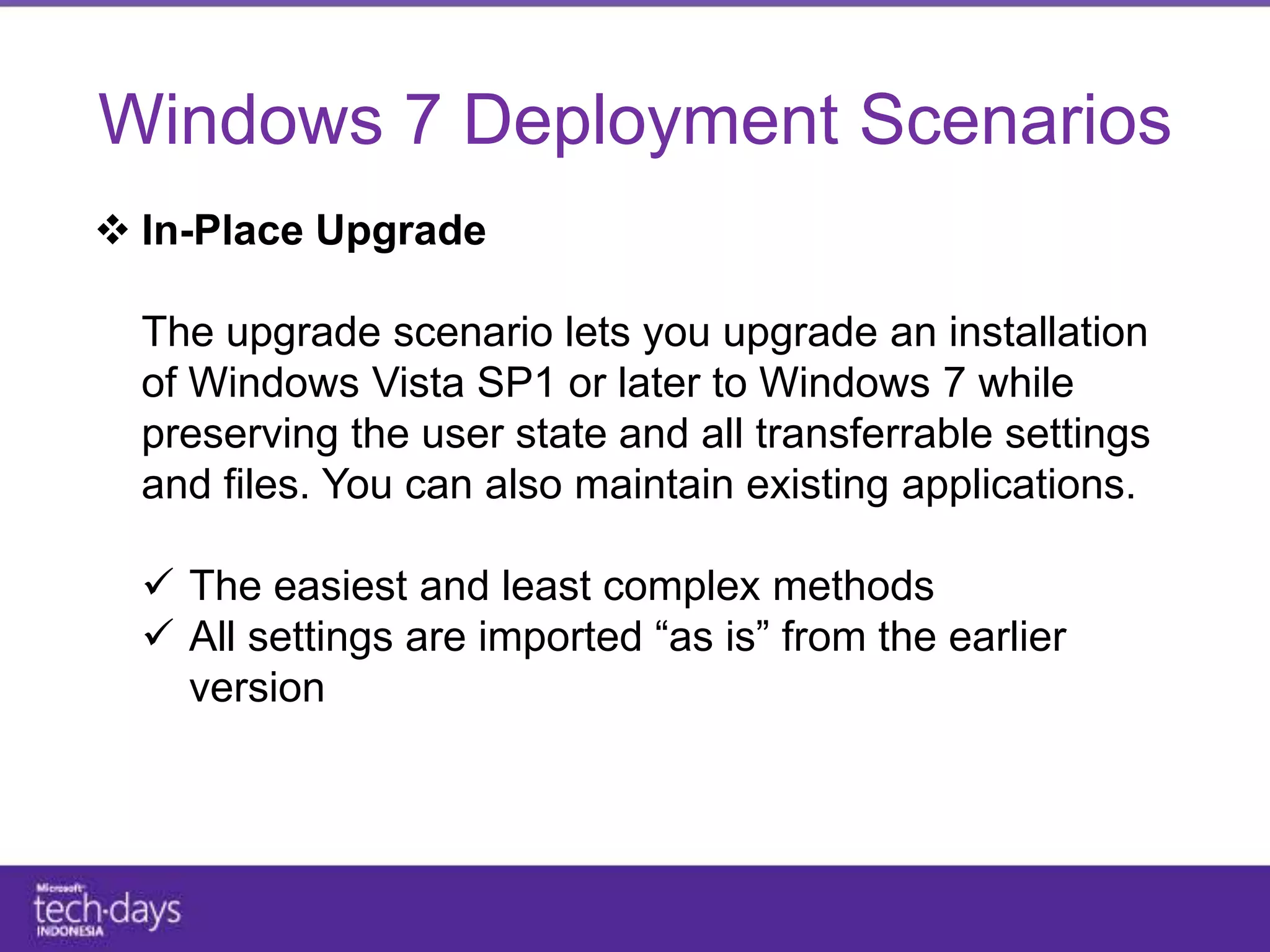 Windows 7 Deployment Scenarios
 In-Place Upgrade

  The upgrade scenario lets you upgrade an installation
  of Windows Vista SP1 or later to Windows 7 while
  preserving the user state and all transferrable settings
  and files. You can also maintain existing applications.

   The easiest and least complex methods
   All settings are imported “as is” from the earlier
    version
 