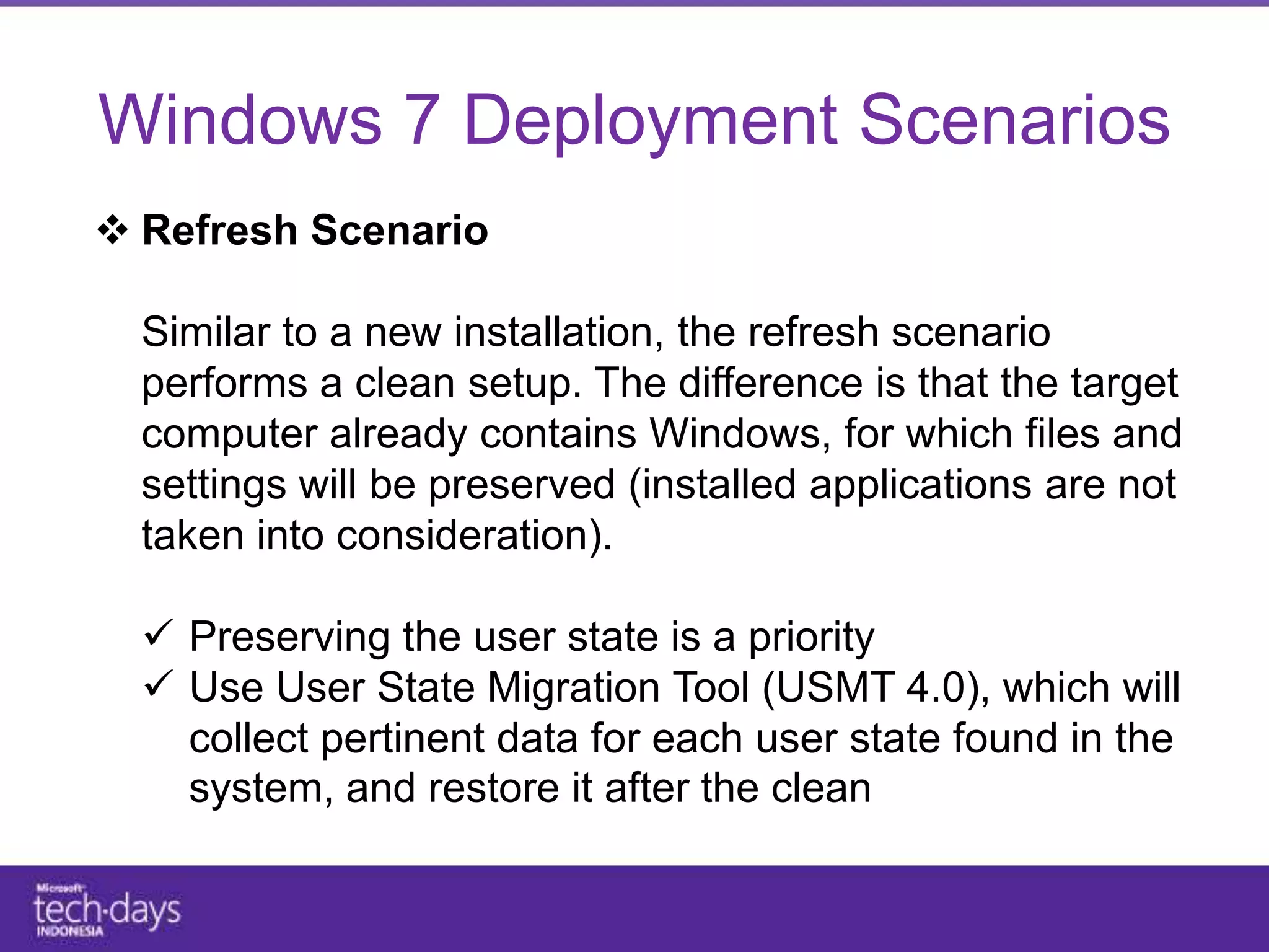 Windows 7 Deployment Scenarios
 Refresh Scenario

  Similar to a new installation, the refresh scenario
  performs a clean setup. The difference is that the target
  computer already contains Windows, for which files and
  settings will be preserved (installed applications are not
  taken into consideration).

   Preserving the user state is a priority
   Use User State Migration Tool (USMT 4.0), which will
    collect pertinent data for each user state found in the
    system, and restore it after the clean installation is
    performed
 