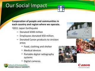 Our Social ImpactOur Social Impact
Cooperation of people and communities in
each country and region where we operate.
•2011 Japan Earthquake
– Donated ¥300 million
– Employees donated ¥50 million.
– Donated Canon products to stricken
areas
• Food, clothing and shelter
• Medical devices
• Portable digital radiography
systems
• Digital cameras.
 