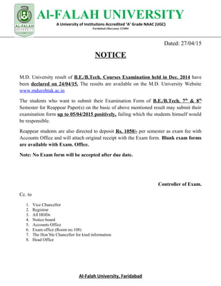 Al-FALAH UNIVERSITY
A University of Institutions Accredited ‘A’ Grade NAAC (UGC)
Faridabad (Haryana) 121004
Dated: 27/04/15
NOTICE
M.D. University result of B.E./B.Tech. Courses Examination held in Dec. 2014 have
been declared on 24/04/15. The results are available on the M.D. University Website
www.mdurohtak.ac.in
The students who want to submit their Examination Form of B.E./B.Tech. 7th
& 8th
Semester for Reappear Paper(s) on the basic of above mentioned result may submit their
examination form up to 05/04/2015 positively, failing which the students himself would
be responsible.
Reappear students are also directed to deposit Rs. 1050/- per semester as exam fee with
Accounts Office and will attach original receipt with the Exam form. Blank exam forms
are available with Exam. Office.
Note: No Exam form will be accepted after due date.
Controller of Exam.
Cc. to
1. Vice Chancellor
2. Registrar
3. All HODs
4. Notice board
5. Accounts Office
6. Exam office (Room no.108)
7. The Hon’ble Chancellor for kind information
8. Head Office
Al-Falah University, Faridabad
 