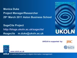 UKOLN is supported  by: Monica Duke  Project Manager/Researcher 29 th  March 2011 Aston Business School SageCite Project http://blogs.ukoln.ac.uk/sagecite/ #sagecite  [email_address] 