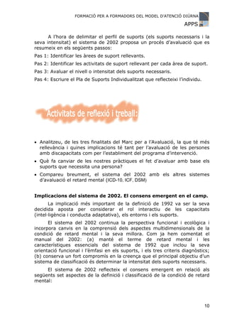 FORMACIÓ PER A FORMADORS DEL MODEL D’ATENCIÓ DIÜRNA

                                                                     APPS

      A l’hora de delimitar el perfil de suports (els suports necessaris i la
seva intensitat) el sistema de 2002 proposa un procés d’avaluació que es
resumeix en els següents passos:
Pas 1: Identificar les àrees de suport rellevants.
Pas 2: Identificar les activitats de suport rellevant per cada àrea de suport.
Pas 3: Avaluar el nivell o intensitat dels suports necessaris.
Pas 4: Escriure el Pla de Suports Individualitzat que reflecteixi l’individu.




• Analitzeu, de les tres finalitats del Marc per a l’Avaluació, la que té més
  rellevància i quines implicacions té tant per l’avaluació de les persones
  amb discapacitats com per l’establiment del programa d’intervenció.
• Què fa canviar de les nostres pràctiques el fet d’avaluar amb base els
  suports que necessita una persona?
• Compareu breument, el sistema del 2002 amb els altres sistemes
  d’avaluació el retard mental (ICD-10, ICF, DSM)


Implicacions del sistema de 2002. El consens emergent en el camp.
       La implicació més important de la definició de 1992 va ser la seva
decidida aposta per considerar el rol interactiu de les capacitats
(intel·ligència i conducta adaptativa), els entorns i els suports.
      El sistema del 2002 continua la perspectiva funcional i ecològica i
incorpora canvis en la comprensió dels aspectes multidimensionals de la
condició de retard mental i la seva millora. Com ja hem comentat el
manual del 2002: (a) manté el terme de retard mental i les
característiques essencials del sistema de 1992 que inclou la seva
orientació funcional i l’èmfasi en els suports, i els tres criteris diagnòstics;
(b) conserva un fort compromís en la creença que el principal objectiu d’un
sistema de classificació és determinar la intensitat dels suports necessaris.
     El sistema de 2002 reflecteix el consens emergent en relació als
següents set aspectes de la definició i classificació de la condició de retard
mental:




                                                                                10
 
