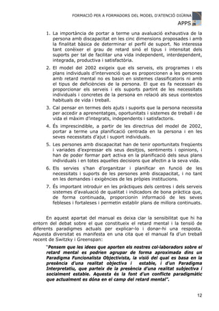 FORMACIÓ PER A FORMADORS DEL MODEL D’ATENCIÓ DIÜRNA

                                                                  APPS
     1. La importància de portar a terme una avaluació exhaustiva de la
        persona amb discapacitat en les cinc dimensions proposades i amb
        la finalitat bàsica de determinar el perfil de suport. No interessa
        tant conèixer el grau de retard sinó el tipus i intensitat dels
        suports per tal de facilitar una vida independent, interdependent,
        integrada, productiva i satisfactòria.
     2. El model del 2002 exigeix que els serveis, els programes i els
        plans individuals d’intervenció que es proporcionen a les persones
        amb retard mental no es basin en sistemes classificatoris ni amb
        el tipus de deficiències de la persona. El que es fa necessari és
        proporcionar els serveis i els suports partint de les necessitats
        individuals i concretes de la persona en relació als seus contextos
        habituals de vida i treball.
     3. Cal pensar en termes dels ajuts i suports que la persona necessita
        per accedir a aprenentatges, oportunitats i sistemes de treball i de
        vida el màxim d’integrats, independents i satisfactoris.
     4. És imprescindible, a partir de les directrius del model de 2002,
        portar a terme una planificació centrada en la persona i en les
        seves necessitats d’ajut i suport individuals.
     5. Les persones amb discapacitat han de tenir oportunitats freqüents
        i variades d’expressar els seus desitjos, sentiments i opinions, i
        han de poder formar part activa en la planificació dels seus plans
        individuals i en totes aquelles decisions que afectin a la seva vida.
     6. Els servies s’han d’organitzar i planificar en funció de les
        necessitats i suports de les persones amb discapacitat, i no tant
        en les demandes i exigències de les pròpies institucions.
     7. És important introduir en les pràctiques dels centres i dels serveis
        sistemes d’avaluació de qualitat i indicadors de bona pràctica que,
        de forma continuada, proporcionin informació de les seves
        febleses i fortaleses i permetin establir plans de millora continuats.


      En aquest apartat del manual es deixa clar la sensibilitat que hi ha
entorn del debat sobre el que constitueix el retard mental i la tensió de
diferents paradigmes actuals per explicar-lo i donar-hi una resposta.
Aquesta diversitat es manifesta en una cita que el manual fa d’un treball
recent de Switzky i Greenspan:
     “Pensem que les idees que aporten els nostres col·laboradors sobre el
     retard mental es podrien agrupar de forma aproximada dins un
     Paradigma Funcionalista Objectivista, la visió del qual es basa en la
     presència d’una realitat objectiva i     estable, i d’un Paradigma
     Interpretatiu, que parteix de la presència d’una realitat subjectiva i
     socialment estable. Aquesta és la font d’un conflicte paradigmàtic
     que actualment es dóna en el camp del retard mental”.


                                                                           12
 