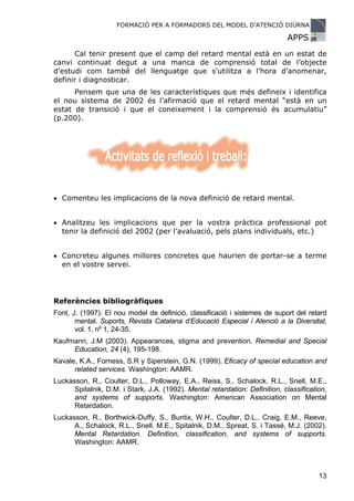 FORMACIÓ PER A FORMADORS DEL MODEL D’ATENCIÓ DIÜRNA

                                                                             APPS
      Cal tenir present que el camp del retard mental està en un estat de
canvi continuat degut a una manca de comprensió total de l’objecte
d’estudi com també del llenguatge que s’utilitza a l’hora d’anomenar,
definir i diagnosticar.
      Pensem que una de les característiques que més defineix i identifica
el nou sistema de 2002 és l’afirmació que el retard mental “està en un
estat de transició i que el coneixement i la comprensió és acumulatiu”
(p.200).




• Comenteu les implicacions de la nova definició de retard mental.


• Analitzeu les implicacions que per la vostra pràctica professional pot
  tenir la definició del 2002 (per l’avaluació, pels plans individuals, etc.)


• Concreteu algunes millores concretes que haurien de portar-se a terme
  en el vostre servei.




Referències bibliogràfiques
Font, J. (1997). El nou model de definició, classificació i sistemes de suport del retard
       mental. Suports, Revista Catalana d’Educació Especial i Atenció a la Diversitat,
       vol. 1, nº 1, 24-35.
Kaufmann, J.M (2003). Appearances, stigma and prevention. Remedial and Special
     Education, 24 (4), 195-198.
Kavale, K.A., Forness, S.R y Siperstein, G.N. (1999). Eficacy of special education and
      related services. Washington: AAMR.
Luckasson, R., Coulter, D.L., Polloway, E.A., Reiss, S., Schalock, R.L., Snell, M.E.,
      Spitalnik, D.M. i Stark, J.A. (1992). Mental retardation: Definition, classification,
      and systems of supports. Washington: American Association on Mental
      Retardation.
Luckasson, R., Borthwick-Duffy, S., Buntix, W.H., Coulter, D.L., Craig, E.M., Reeve,
      A., Schalock, R.L., Snell. M.E., Spitalnik, D.M., Spreat, S. i Tassé, M.J. (2002).
      Mental Retardation. Definition, classification, and systems of supports.
      Washington: AAMR.



                                                                                        13
 