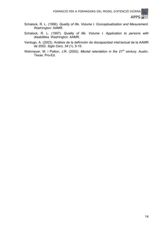 FORMACIÓ PER A FORMADORS DEL MODEL D’ATENCIÓ DIÜRNA

                                                                         APPS
Schalock, R. L. (1996). Quality of life. Volume I. Conceptualization and Mesurement.
      Washington: AAMR.
Schalock, R. L. (1997). Quality of life. Volume I. Application to persons with
      disabilities. Washington: AAMR.
Verdugo, A. (2003). Análisis de la definición de discapacidad intel.lectual de la AAMR
      de 2002. Siglo Cero, 34 (1), 5-19.
Wehmeyer, M. i Patton, J.R. (2002). Mental retardation in the 21st century. Austin,
    Texas: Pro-Ed.




                                                                                   14
 