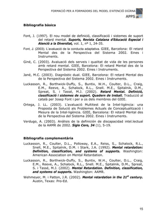FORMACIÓ PER A FORMADORS DEL MODEL D’ATENCIÓ DIÜRNA

                                                                      APPS

Bibliografia bàsica


Font, J. (1997). El nou model de definició, classificació i sistemes de suport
          del retard mental. Suports, Revista Catalana d’Educació Especial i
          Atenció a la Diversitat, vol. 1, nº 1, 24-35.
Font, J. (2003). L’avaluació de la conducta adaptativa. GIEE, Barcelona: El retard
           Mental des de la Perspectiva del Sistema 2002. Eines i
           Instruments.
Giné, C. (2003). Avaluació dels serveis i qualitat de vida de les persones
         amb retard mental. GIEE, Barcelona: El retard Mental des de la
         Perspectiva del Sistema 2002. Eines i Instruments.
Jané, M.C. (2003). Diagnòstic dual. GIEE, Barcelona: El retard Mental des
         de la Perspectiva del Sistema 2002. Eines i Instruments.
Luckasson, R., Borthwick-Duffy, S., Buntix, W.H., Coulter, D.L., Craig,
        E.M., Reeve, A., Schalock, R.L., Snell. M.E., Spitalnik, D.M.,
        Spreat, S. i Tassé, M.J. (2002). Retard Mental. Definició,
        classificació i sistemes de suport. Quadern de treball. Traducció al
        català per Josep Font i per a ús dels membres del GIEE.
Ortega, J. LL. (2003). L'avaluació Multitest de la Intel·ligència: una
        Proposta de Solució als Problemes Actuals de Conceptualització i
        Mesura de la Intel·ligència. GIEE, Barcelona: El retard Mental des
        de la Perspectiva del Sistema 2002. Eines i Instruments.
Verdugo, A. (2003). Análisis de la definición de discapacidad intel.lectual
        de la AAMR de 2002. Siglo Cero, 34 (1), 5-19.



Bibliografia complementària
Luckasson, R., Coulter, D.L., Polloway, E.A., Reiss, S., Schalock, R.L.,
     Snell, M.E., Spitalnik, D.M. i Stark, J.A. (1992). Mental retardation:
     Definition, classification, and systems of supports. Washington:
     American Association on Mental Retardation.
Luckasson, R., Borthwick-Duffy, S., Buntix, W.H., Coulter, D.L., Craig,
     E.M., Reeve, A., Schalock, R.L., Snell. M.E., Spitalnik, D.M., Spreat,
     S. i Tassé, M.J. (2002). Mental Retardation. Definition, classification,
     and systems of supports. Washington: AAMR.
Wehmeyer, M. i Patton, J.R. (2002). Mental retardation in the 21st century.
    Austin, Texas: Pro-Ed.




                                                                               15
 