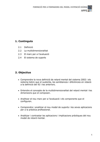FORMACIÓ PER A FORMADORS DEL MODEL D’ATENCIÓ DIÜRNA

                                                                  APPS




1. Continguts

  2.1   Definició
  2.2   La multidimensionalitat
  2.3   El marc per a l’avaluació
  2.4   El sistema de suports




2. Objectius

  • Comprendre la nova definició de retard mental del sistema 2002 i els
    sistema teòric que el sustenta, les semblances i diferències en relació
    a la definició del 92 i les anteriors.

  • Entendre el concepte de la multidimensionalitat del retard mental i les
    dimensions que el composen.

  • Analitzar el nou marc per a l’avaluació i els components que el
    configuren.

  • Comprendre i analitzar el nou model de suports i les seves aplicacions
    per a la pràctica professional.

  • Analitzar i contrastar les aplicacions i implicacions pràctiques del nou
    model de retard mental.




                                                                               1
 
