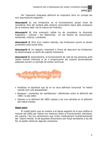FORMACIÓ PER A FORMADORS DEL MODEL D’ATENCIÓ DIÜRNA

                                                                 APPS
      Per l’aplicació d’aquesta definició és important tenir en compte les
cinc assumpcions següents:

Assumpció 1. Les limitacions en el funcionament actual s’han de
considerar dins del context dels entorns comunitaris típics dels companys
de la mateixa edat i de la cultura de l’individu.

Assumpció 2. Una avaluació vàlida ha de considerar la diversitat
lingüística i cultural i les diferències en els factors de comunicació,
sensorials, motrius i conducta.

Assumpció 3. Dins d’un mateix individu, les limitacions sovint es donen
juntament amb punts forts.

Assumpció 4. Un objectiu important a l’hora de descriure les limitacions
és desenvolupar un perfil de suports necessaris.

Assumpció 5. Generalment, el funcionament de vida de les persones amb
retard mental millorarà si se li proporcionen els suports personalitzats
adequats durant un període de temps continuat.




• Analitzeu el significat que té en la nova definició l’anunciat “el retard
  mental com una discapacitat”.
• Busqueu i comenteu les semblances i diferències entre la definició del
  1992 i la del 2002.
• Valoreu si la definició del 2002 suposa o bo una retrocés en la definició
  del retard mental.

Model teòric
      El model teòric que es mostra a la figura següent és el que utilitza el
manual del 2002 per indicar les relacions entre el funcionament individual,
els suports i les cinc dimensions que inclou l’enfocament multidimensional
del retard mental. Si bé aquestes dimensions són força semblants a les del
92, es poden observar algunes variacions.




                                                                           4
 
