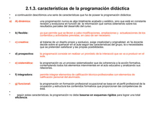 2.1.3. características de la programación didáctica
•    a continuación describimos una serie de características que ha de poseer la programación didáctica:
•
a)   A) dinámica:         una programación nunca es algo totalmente acabado y estático, sino que está en constante
                          revisión y evoluciona en función de la información que vamos obteniendo sobre los
                          resultados parciales del desarrollo del curso.

•    b) flexible:         ya que permite que se lleven a cabo modificaciones, ampliaciones y actualizaciones de los
                          contenidos y actividades previstas, en caso de ser necesario.

•    c) creativa:         al tratarse de un diseño propio y exclusivo, exige creatividad y originalidad. el ⁄ la docente
                          decide sobre el quehacer en el aula según las características del grupo, la s necesidades
                          que se pretenden satisfacer y las propias posibilidades.

•    d) prospectiva:      la programació consiste en realizar un pronóstic de la interacció que se va a producir en el
                          aula.

•    e) sistemática:      la programación es un proceso sistematizador que da coherencia a la acción formativa,
                          contemplando todos los elementos intervinientes en el acto educativo y analizando sus
                          relaciones.

•    f) integradora:      permite integrar elementos de calificación técnico-profesionales con elementos de
                          calificación personal del alumnado.

•    g) funcional:        la programación en formación profesional ocupacional se basa en el perfil profesional de la
                          ocupación y estructura los contenidos formativos que proporcionan las competencias de
                          ésta.
•
•     según estas características, la programación no debe basarse en esquemas rígidos para lograr una total
     eficiencia.
 