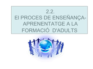 2.2.
El PROCES DE ENSEÑANÇA-
    APRENENTATGE A LA
   FORMACIÓ D'ADULTS
 