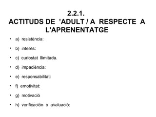 2.2.1.
ACTITUDS DE ’ADULT / A RESPECTE A
         L'APRENENTATGE
• a) resistència:

• b) interès:

• c) curiostat llimitada.

• d) impaciència:

• e) responsabilitat:

• f) emotivitat:

• g) motivació

• h) verificación o avaluació:
 