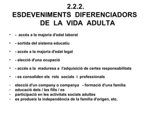 2.2.2.
    ESDEVENIMENTS DIFERENCIADORS
          DE LA VIDA ADULTA
•   - accés a la majoria d'edat laboral

•   - sortida del sistema educatiu

•   - accés a la majoria d'edat legal

•   - elecció d'una ocupació

•   - accés a la maduresa a l'adquisició de certes responsabilitats

•   - es consoliden els rols socials i professionals

-   elecció d'un company o companya - formació d'una família
-   educació dels / les fills / es
-   participació en les activitats socials adultes
-   es produeix la independència de la família d'origen, etc.
 