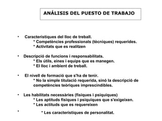ANÁLISIS DEL PUESTO DE TRABAJO




•   Característiques del lloc de treball.
        * Competències professionals (tècniques) requerides.
        * Activitats que es realitzen

•   Descripció de funcions i responsabilitats.
        * Els útils, eines i equips que es manegen.
        * El lloc i ambient de treball.

•   El nivell de formació que s'ha de tenir.
         * No la simple titulació requerida, sinó la descripció de
         competències teòriques imprescindibles.

•   Les habilitats necessàries (físiques i psíquiques)
         * Les aptituds físiques i psíquiques que s'exigeixen.
         * Les actituds que es requereixen
•            * Les característiques de personalitat.
 