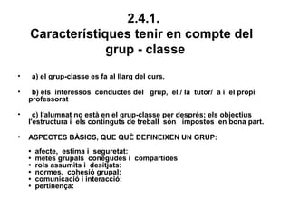 2.4.1.
    Característiques tenir en compte del
                 grup - classe
•       a) el grup-classe es fa al llarg del curs.

•    b) els interessos conductes del grup, el / la tutor/ a i el propi
    professorat

•     c) l'alumnat no està en el grup-classe per després; els objectius
    l'estructura i els continguts de treball són impostos en bona part.

•   ASPECTES BÀSICS, QUE QUÈ DEFINEIXEN UN GRUP:
    •    afecte, estima i seguretat:
    •    metes grupals conegudes i compartides
    •    rols assumits i desitjats:
    •    normes, cohesió grupal:
    •    comunicació i interacció:
    •    pertinença:
 