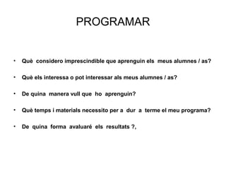 PROGRAMAR


•   Què considero imprescindible que aprenguin els meus alumnes / as?

•   Què els interessa o pot interessar als meus alumnes / as?

•   De quina manera vull que ho aprenguin?

•   Què temps i materials necessito per a dur a terme el meu programa?

•   De quina forma avaluaré els resultats ?,
 
