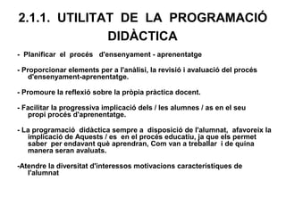 2.1.1. UTILITAT DE LA PROGRAMACIÓ
              DIDÀCTICA
- Planificar el procés d'ensenyament - aprenentatge

- Proporcionar elements per a l'anàlisi, la revisió i avaluació del procés
    d'ensenyament-aprenentatge.

- Promoure la reflexió sobre la pròpia pràctica docent.

- Facilitar la progressiva implicació dels / les alumnes / as en el seu
   propi procés d'aprenentatge.

- La programació didàctica sempre a disposició de l'alumnat, afavoreix la
   implicació de Aquests / es en el procés educatiu, ja que els permet
   saber per endavant què aprendran, Com van a treballar i de quina
   manera seran avaluats.

-Atendre la diversitat d'interessos motivacions característiques de
   l'alumnat
 