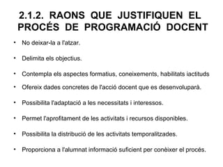 2.1.2. RAONS QUE JUSTIFIQUEN EL
 PROCÉS DE PROGRAMACIÓ DOCENT
• No deixar-la a l'atzar.

• Delimita els objectius.

• Contempla els aspectes formatius, coneixements, habilitats iactituds

• Ofereix dades concretes de l'acció docent que es desenvoluparà.

• Possibilita l'adaptació a les necessitats i interessos.

• Permet l'aprofitament de les activitats i recursos disponibles.

• Possibilita la distribució de les activitats temporalitzades.

• Proporciona a l'alumnat informació suficient per conèixer el procés.
 