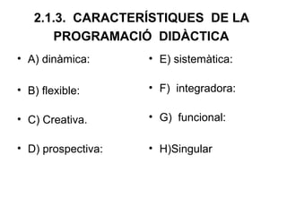 2.1.3. CARACTERÍSTIQUES DE LA
      PROGRAMACIÓ DIDÀCTICA
• A) dinàmica:      • E) sistemàtica:

• B) flexible:      • F) integradora:

• C) Creativa.      • G) funcional:

• D) prospectiva:   • H)Singular
 