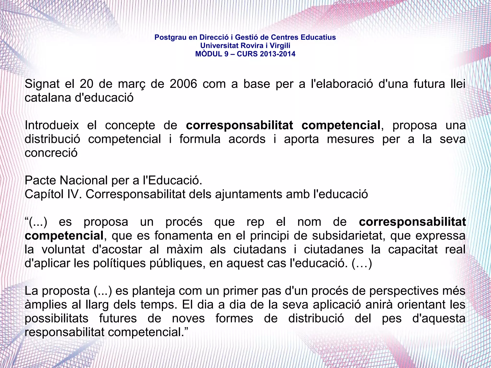 mòdul 9 – curs 2016-2017
3. (…) correspon a la Generalitat (…) la competència compartida (...):
a) La programació de l'ensenyament (...) i l'avaluació general del sistema educatiu.
b) L'ordenació del sector de l'ensenyament i de l'activitat docent i educativa.
c) L'establiment dels plans d'estudi corresponents, incloent-hi l'ordenació curricular.
d) El règim de foment de l'estudi, de beques i d'ajuts estatals.
e) L'accés a l'educació i l'establiment i la regulació dels criteris d'admissió i escolarització de
l'alumnat als centres docents.
f) El règim de sosteniment amb fons públics dels ensenyaments del sistema educatiu i dels
centres que els imparteixen.
g) Els requisits i les condicions dels centres docents i educatius.
h) L'organització dels centres públics i dels privats sostinguts amb fons públics.
i) La participació de la comunitat educativa en el control i la gestió (...).
j) L'adquisició i la pèrdua de la condició de funcionari o funcionària docent de l'administració
educativa, el desenvolupament dels seus drets i deures bàsics, i també la política de personal
al servei de l'administració educativa.
4. Correspon a la Generalitat, en matèria d'ensenyament no universitari, la competència
executiva sobre l'expedició i l'homologació dels títols acadèmics i professionals estatals.
 