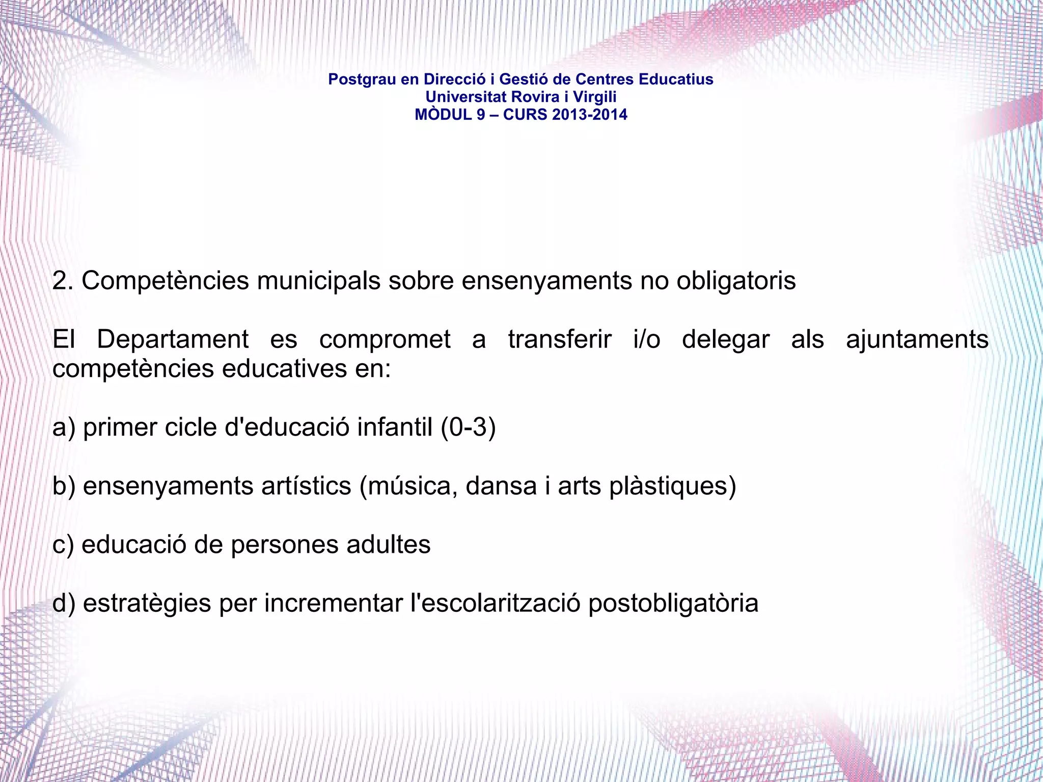mòdul 9 – curs 2016-2017
Al segle XX, en la tradició de la Catalunya noucentista -i per l'evident
desatenció de l'Estat-, el món municipal -especialment a les ciutats i a l'entorn
urbà- va construir una xarxa educativa eficient i sòlida, coadjuvada per la
Mancomunitat, primer, i la Generalitat republicana, després -en els breus
períodes en què el país comptà amb institucions pròpìes.
El franquisme clausurà alguns d'aquests centres, n'incautà força i en deixà
sobreviure, encara, d'altres, de manera que, en el moment de la paulatina
recuperació de l'autogovern de finals de la dècada dels 70, Ajuntaments i
Diputacions mantenien una certa oferta educativa que, en cap cas, no era
reconeguda competencialment.
 