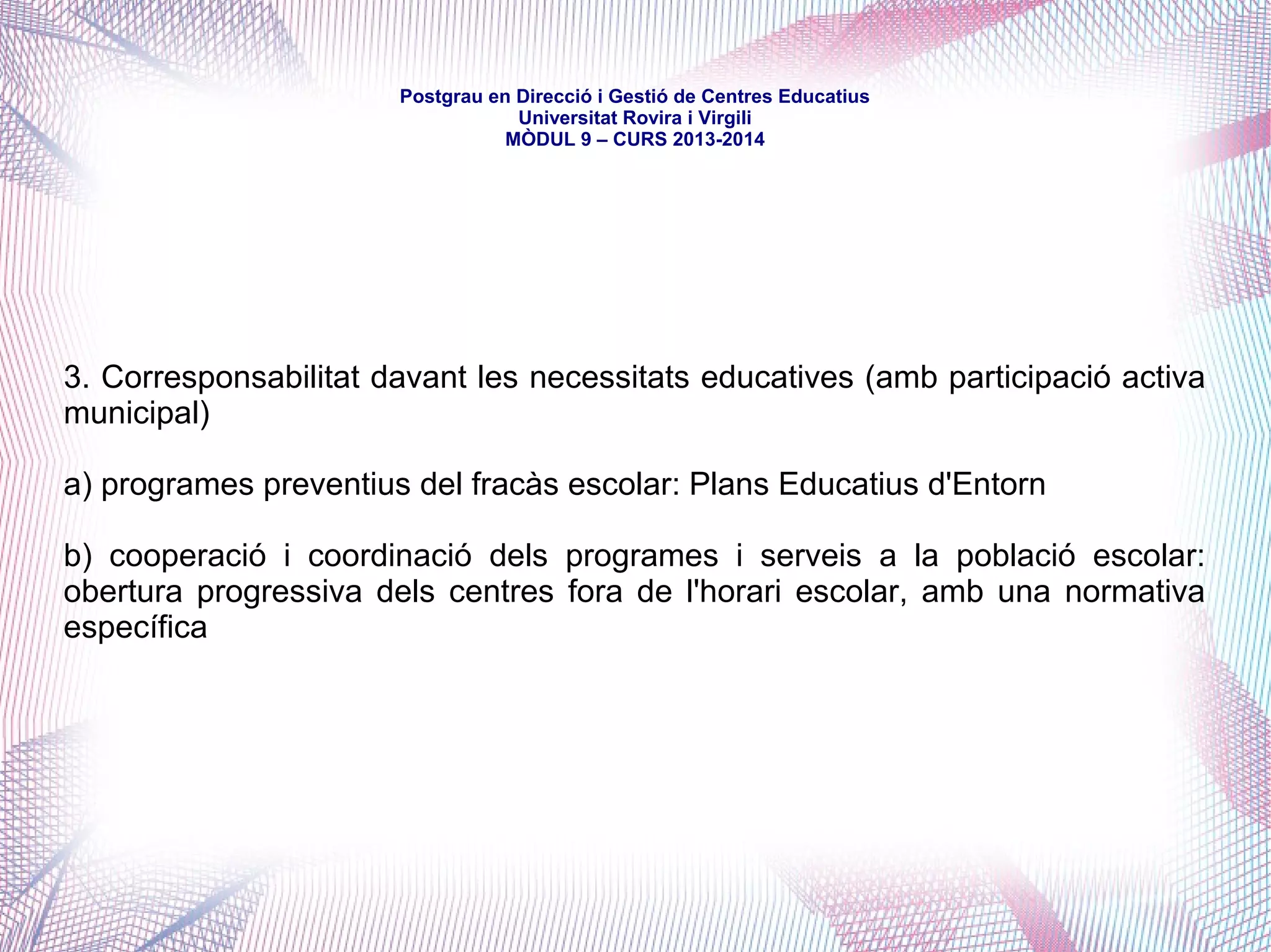 mòdul 9 – curs 2016-2017
En el marc constitucional i estatutari que s'ha teixit posteriorment, l'educació ha
esdevingut matèria de competència compartida entre l'Estat i la Generalitat.
El món local ha mantingut la titularitat d'escassos centres de règim general, però
n'ha creat un nombre considerable d'ensenyament no obligatori i de règim
especial -llars d'infants i, també, escoles de música i d'adults.
Si el món local era, tradicionalment, un cooperant de l'administració educativa
-aportant solars, fent-se càrrec de manteniments, gestionant serveis com el
transport o el menjador...-, en la darrera dècada s'han donat passos efectius en la
subsidarietat, la cogestió i la responsabilitat compartida entre la Generalitat i els
Ajuntaments i Consells Comarcals.
Així, els Ajuntaments -principalment- han passat de ser una mera central de
serveis educatius o paraeducatius ha protagonitzar-ne un -cert- lideratge.
 