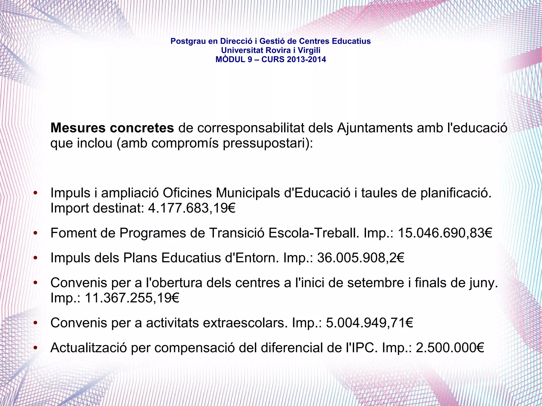 mòdul 9 – curs 2016-2017
Per bé que les diverses modificacions de la Llei de Règim Local havien anat
obrint camí, la compartició efectiva de competències educatives donà un clar
pas endavant a inicis del 2004 amb la creació de les primeres Oficines
Municipals d'Escolarització -en les quals els Ajuntaments hi tenien un pes
efectiu i especialment visible, amb la delegació de gestió d'aspectes
relacionats amb la matriculació.
El mateix 2004, l'aprovació de la Llei de creació de llars d'infants de qualitat
-a partir d'una Iniciativa Legislativa Popular promoguda el 2002 pel Marc
Unitari de la Comunitat Educativa- significà, també, el reconeixement que la
xarxa de titularitat pública era formada per les llars de la Generalitat -molt
poques- i les dels Ajuntaments -moltes més-, encetant una futura assumpció
de competències municipals en aquesta etapa educativa, procés que es va
consolidar amb el Decret 282/2006 de regulació del primer cicle de l'educació
infantil i els requisits dels centres.
 