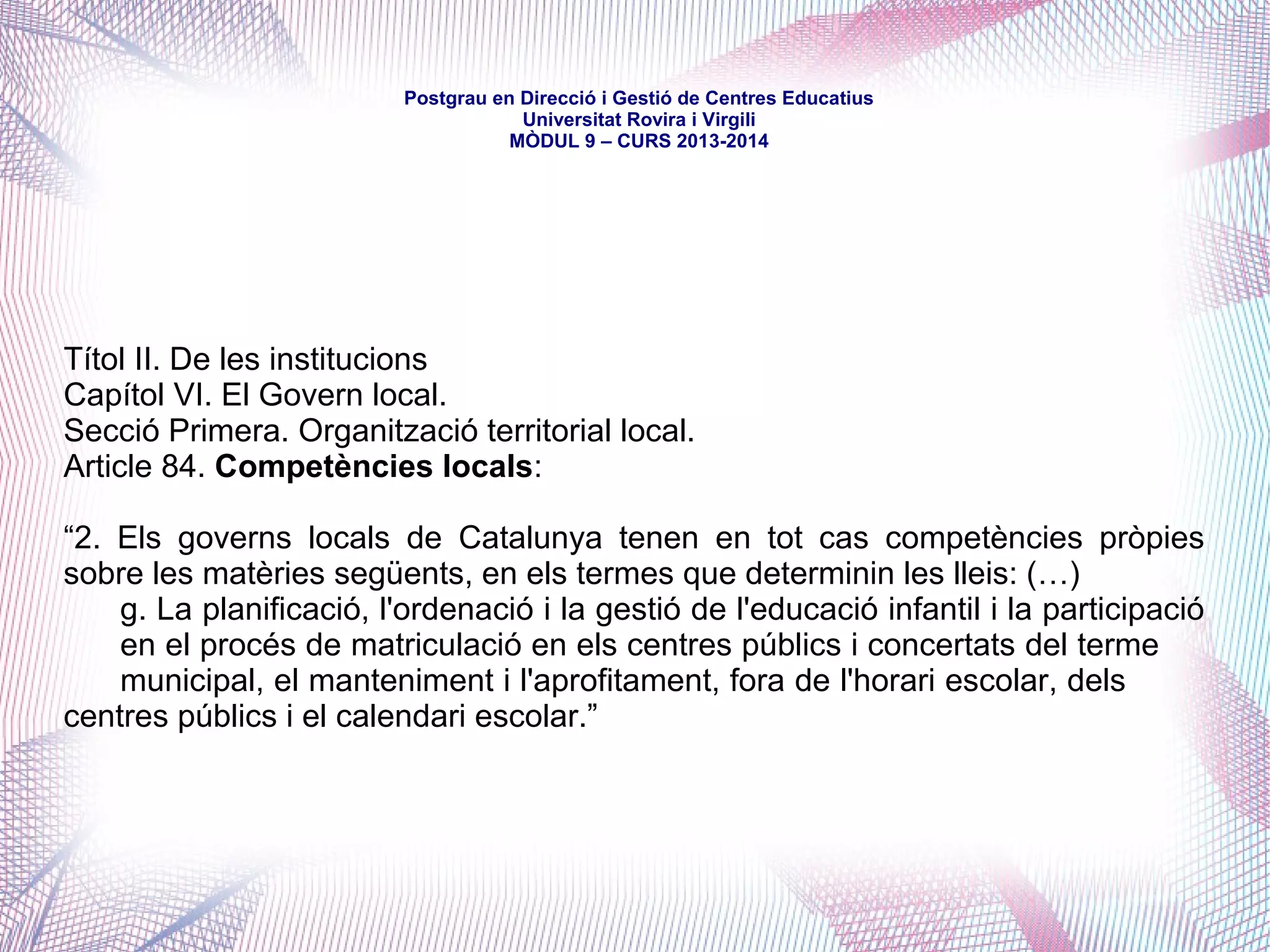 mòdul 9 – curs 2016-2017
Signat el 20 de març de 2006 com a base per a l'elaboració d'una futura llei
catalana d'educació
Introdueix el concepte de corresponsabilitat competencial, proposa una distribució
competencial i formula acords i aporta mesures per a la seva concreció
Pacte Nacional per a l'Educació.
Capítol IV. Corresponsabilitat dels ajuntaments amb l'educació
“(...) es proposa un procés que rep el nom de corresponsabilitat competencial, que es
fonamenta en el principi de subsidarietat, que expressa la voluntat d'acostar al màxim
als ciutadans i ciutadanes la capacitat real d'aplicar les polítiques públiques, en aquest
cas l'educació. (…)
La proposta (...) es planteja com un primer pas d'un procés de perspectives més
àmplies al llarg dels temps. El dia a dia de la seva aplicació anirà orientant les
possibilitats futures de noves formes de distribució del pes d'aquesta responsabilitat
competencial.”
 