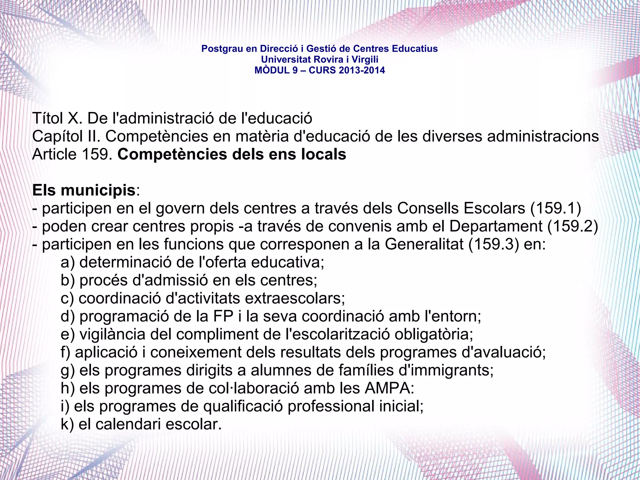 mòdul 9 – curs 2016-2017
Títol II. De les institucions
Capítol VI. El Govern local.
Secció Primera. Organització territorial local.
Article 84. Competències locals:
“2. Els governs locals de Catalunya tenen en tot cas competències pròpies sobre les
matèries següents, en els termes que determinin les lleis: (…)
g. La planificació, l'ordenació i la gestió de l'educació infantil i la participació en el
procés de matriculació en els centres públics i concertats del terme municipal, el
manteniment i l'aprofitament, fora de l'horari escolar, dels centres públics i el
calendari escolar.”
 