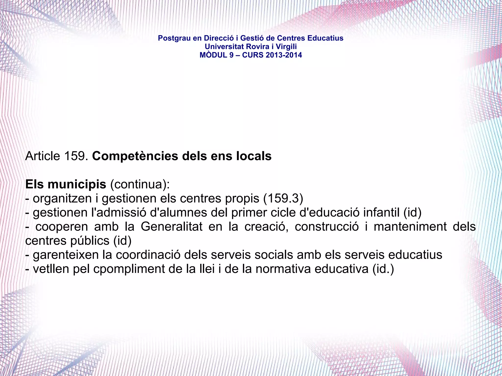 mòdul 9 – curs 2016-2017
Títol IV. De les competències
Capítol II. Matèries de les competències
Article 131. Educació
“2. Correspon a la Generalitat, en matèria d'ensenyament no universitari (...) la
competència exclusiva que inclou:
a) La regulació dels òrgans de participació (...)en la programació de l'ensenyament
(...).
b) La determinació dels continguts educatius del primer cicle de l'educació infantil i
la regulació dels centres (...), i també la definició de les plantilles del professorat
(...).
c) La creació, el desenvolupament organitzatiu i el règim dels centres públics.
d) La inspecció, l'avaluació interna del sistema educatiu, la innovació, la recerca i
l'experimentació educatives i també el garantiment de la qualitat del sistema
educatiu.
e) El règim de foment de l'estudi, de beques i d'ajuts amb fons propis.
f) La formació permanent i el perfeccionament del personal docent (...).
g) Els serveis educatius i les activitats extraescolars complementàries (...).
h) Els aspectes organitzatius dels ensenyaments en règim no presencial (...).”
 