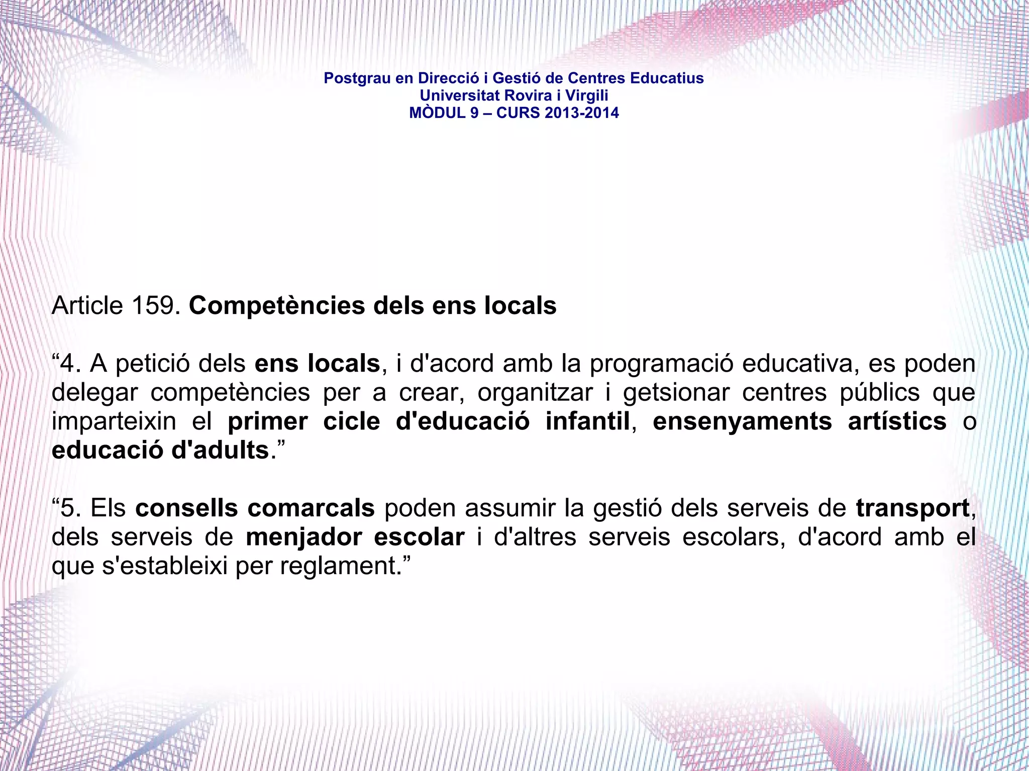 mòdul 9 – curs 2016-2017
Títol IV. De les competències
Capítol II. Matèries de les competències
Article 131. Educació
“3. (…) correspon a la Generalitat (…) d'acord amb el que disposa l'article 149.1.30
de la Constitució, la competència compartida que inclou en tot cas:
a) La programació de l'ensenyament (...) i l'avaluació general del sistema educatiu.
b) L'ordenació del sector de l'ensenyament i de l'activitat docent i educativa.
c) L'establiment dels plans d'estudi corresponents, incloent-hi l'ordenació curricular.
d) El règim de foment de l'estudi, de beques i d'ajuts estatals.
e) L'accés a l'educació i l'establiment i la regulació dels criteris d'admissió i
escolarització de l'alumnat als centres docents.
f) El règim de sosteniment amb fons públics dels ensenyaments del sistema educatiu i
dels centres que els imparteixen.
g) Els requisits i les condicions dels centres docents i educatius.
h) L'organització dels centres públics i dels privats sostinguts amb fons públics.
i) La participació de la comunitat educativa en el control i la gestió dels centres (...).
j) L'adquisició i la pèrdua de la condició de funcionari o funcionària docent de
l'administració educativa, el desenvolupament dels seus drets i deures bàsics, i també la
política de personal al servei de l'administració educativa.”
 