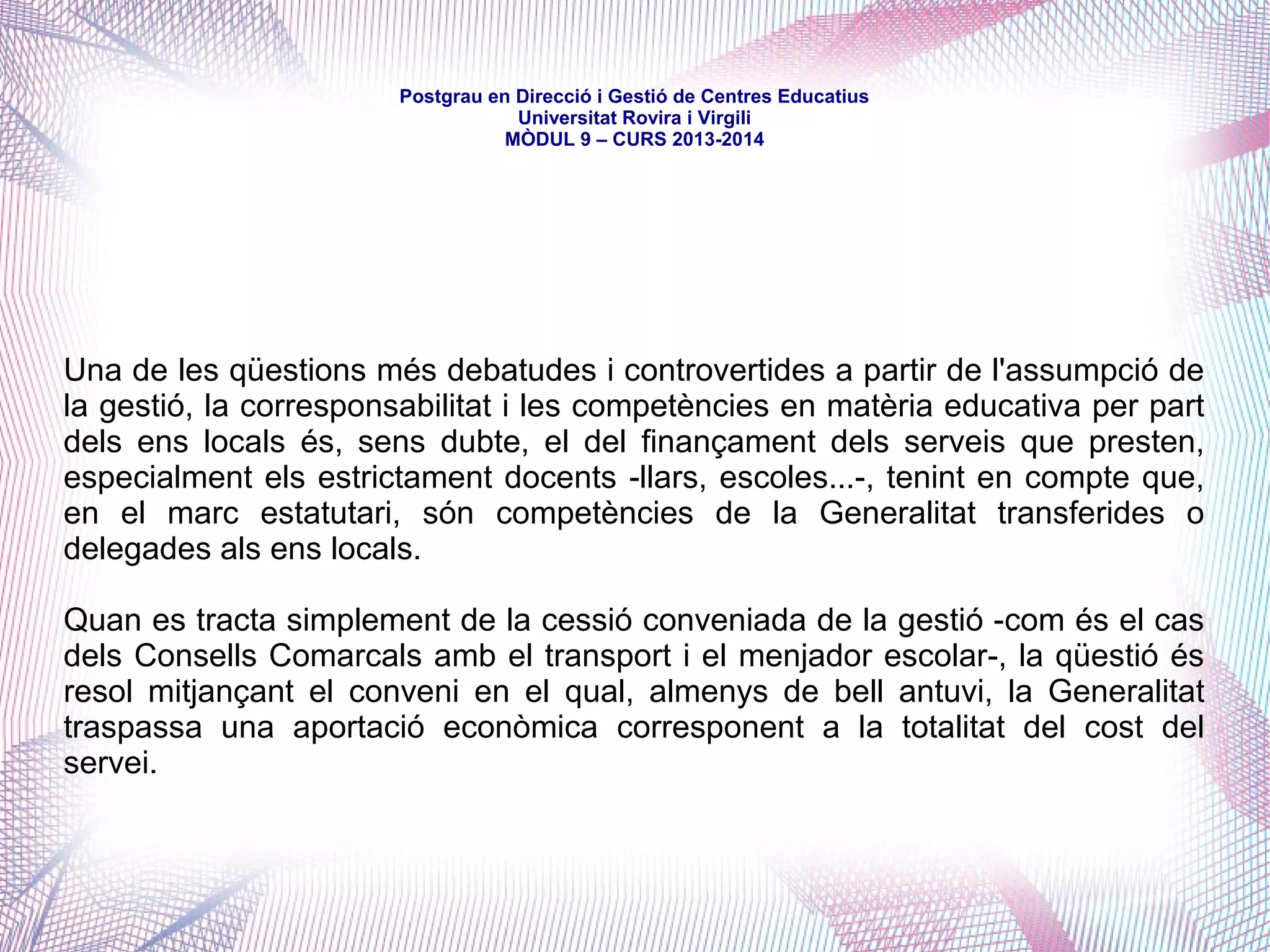 mòdul 9 – curs 2016-2017
Títol X. De l'administració de l'educació
Capítol II. Competències en matèria d'educació de les diverses
administracions
Article 159. Competències dels ens locals
Els municipis:
- participen en el govern dels centres a través dels Consells Escolars (159.1)
- poden crear centres propis -a través de convenis amb el Departament (159.2)
- participen en les funcions que corresponen a la Generalitat (159.3) en:
a) determinació de l'oferta educativa;
b) procés d'admissió en els centres;
c) coordinació d'activitats extraescolars;
d) programació de la FP i la seva coordinació amb l'entorn;
e) vigilància del compliment de l'escolarització obligatòria;
f) aplicació i coneixement dels resultats dels programes d'avaluació;
g) els programes dirigits a alumnes de famílies d'immigrants;
h) els programes de col·laboració amb les AMPA:
i) els programes de qualificació professional inicial;
k) el calendari escolar.
 