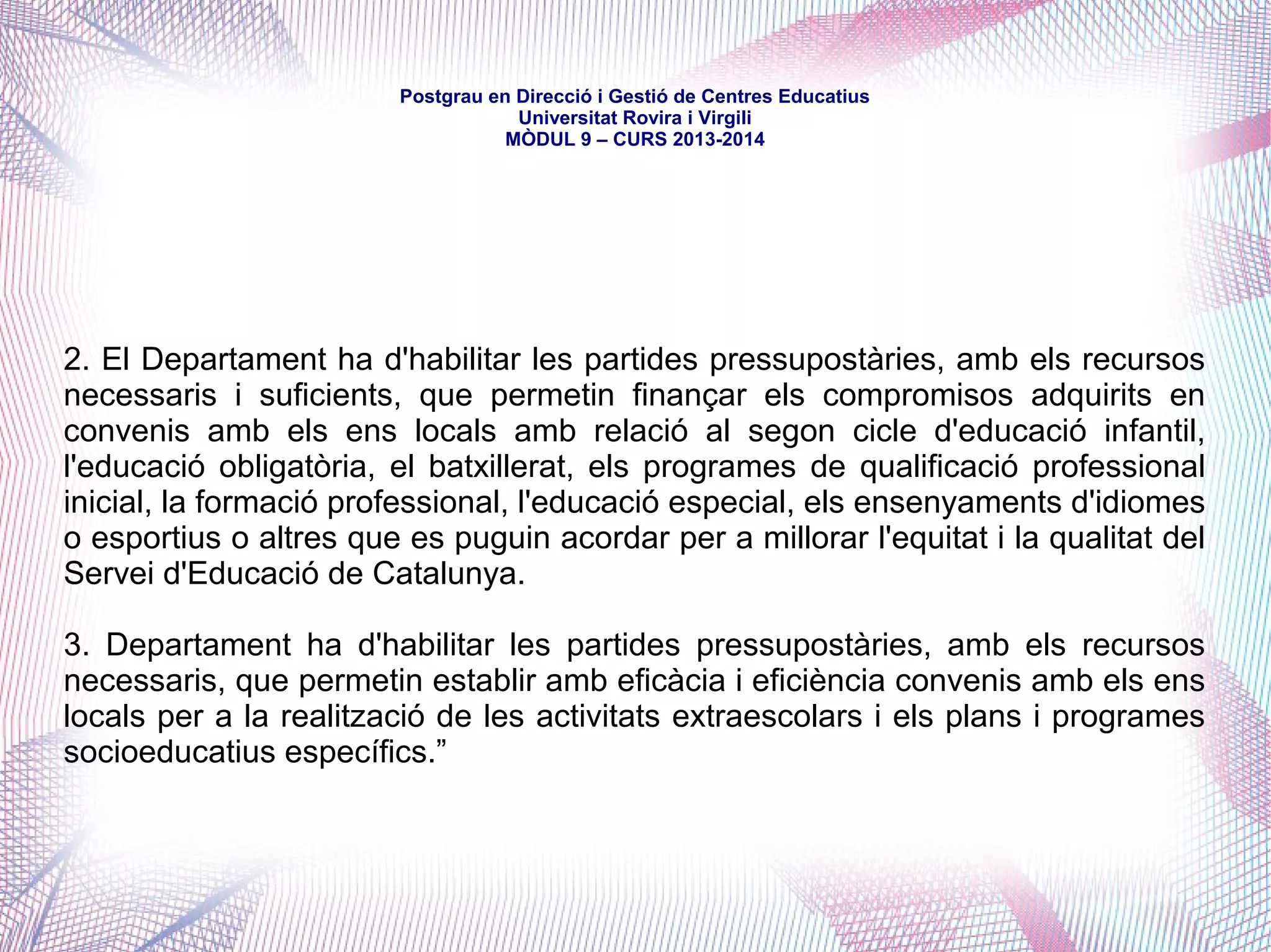 mòdul 9 – curs 2016-2017
Títol X. De l'administració de l'educació
Capítol VI. Organització territorial de l'Administració educativa de la
Generalitat
Article 175. Àrees territorials
L'administració educativa s'estructura per àrees territorials, que es
corresponen amb els Serveis Territorials del Departament, més el
Consorci d'Educació de Barcelona.
Article 176. Zones educatives
Són unitats de programació de l'oferta educativa i es delimiten atenent
criteris d'escala, d'identitat i de demografia. Hi concorren els ens locals.
 