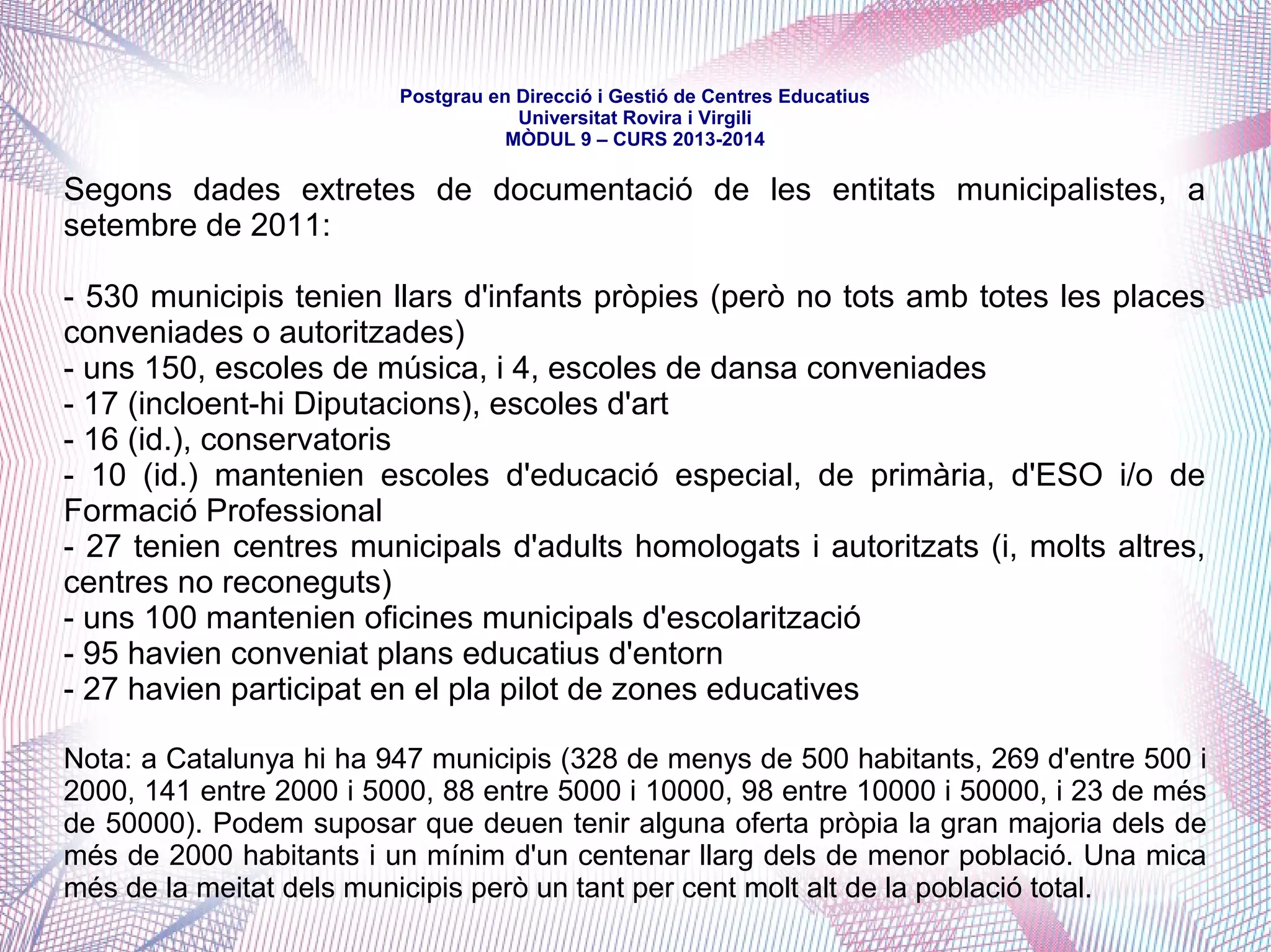 mòdul 9 – curs 2016-2017
Una de les qüestions més debatudes i controvertides a partir de l'assumpció
de la gestió, la corresponsabilitat i les competències en matèria educativa
per part dels ens locals és, sens dubte, el del finançament dels serveis que
presten, especialment els estrictament docents -llars, escoles...-, tenint en
compte que, en el marc estatutari, són competències de la Generalitat que
han estat transferides o delegades als ens locals.
Quan es tracta simplement de la cessió conveniada de la gestió -com és el
cas dels Consells Comarcals amb el transport i el menjador escolar-, la
qüestió és resol mitjançant el conveni en el qual, almenys formalment, la
Generalitat traspassa una aportació econòmica corresponent a la totalitat del
cost del servei.
 