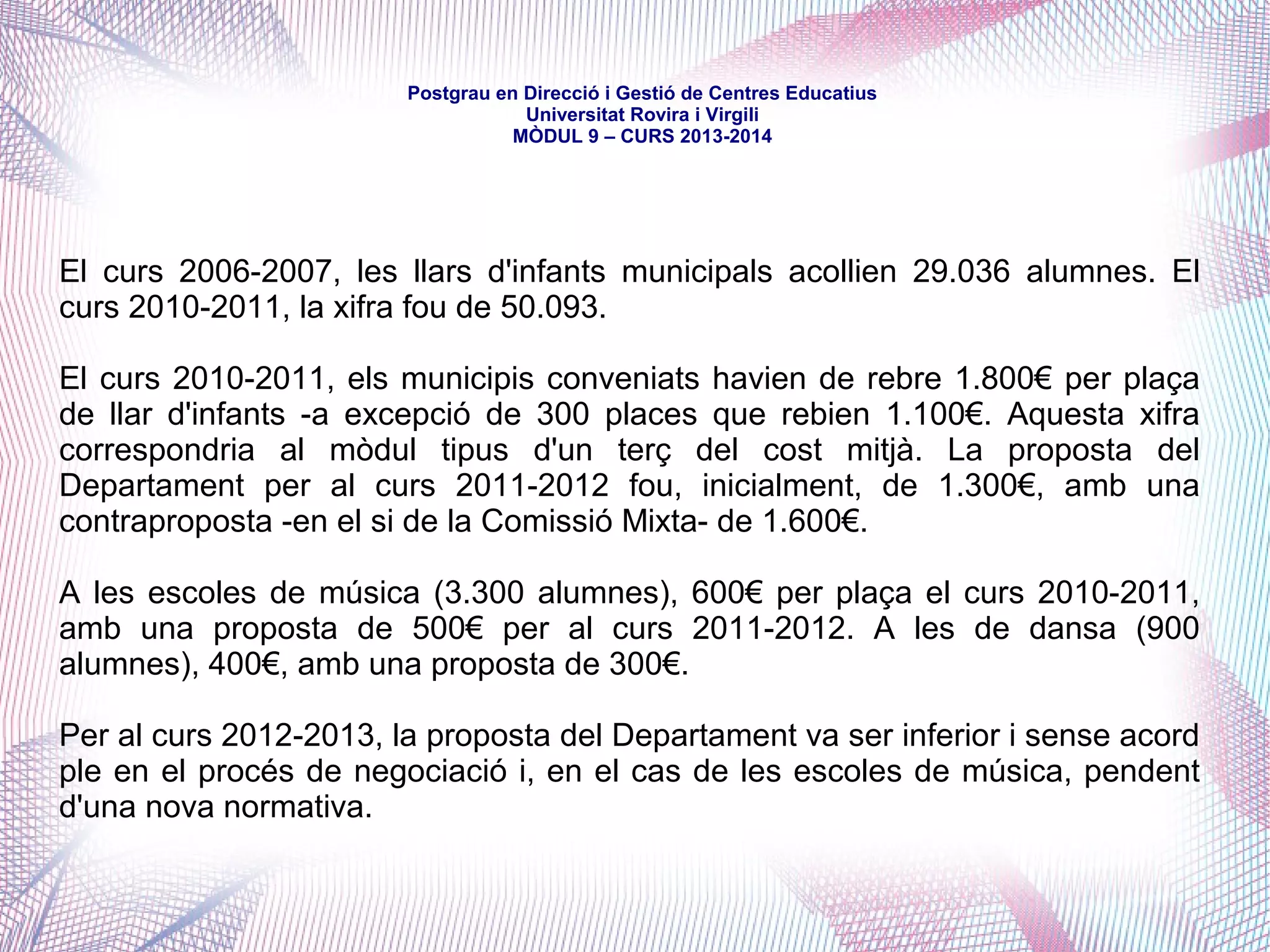 mòdul 9 – curs 2016-2017
Més controvertit ha estat -i és- el finançament dels ensenyaments no
obligatoris i de règim especial assumits municipalment. La pràctica
desenvolupada a partir de convenis específics o dels acords de la Comissió
Mixta havia estat la de definir un cost mitjà del servei, del qual el
Departament havia subvencionat un mòdul fixe per plaça reconeguda.
Fins ara, l'acord era a terços -un terç assumit per l'Ajuntament, un terç per
la Generalitat i un terç per l'alumne/família- i, a partir, de negociacions entre
totes les institucions -mai finalitzades a plena satisfacció de tothom. Per
altra banda, si bé el mòdul aplicat pel Departament era uniforme a tot
Catalunya, la realitat dels costos és distinta a cada municipi -com també ho
és la decisió final de quina part del cost total es carrega finalment a
l'aportació de l'alumne/família.
La reducció pressupostària del Departament, però, ha trencat aquests
paràmetres i, tot i que s'han anat plantejant noves propostes -amb la
participació de les Diputacions-, la situació és d'evidents retallades -la qual
cosa ha comportat augment de costos per als municipis i les famílies i el
tancament d'alguns serveis, especialment llars.
 