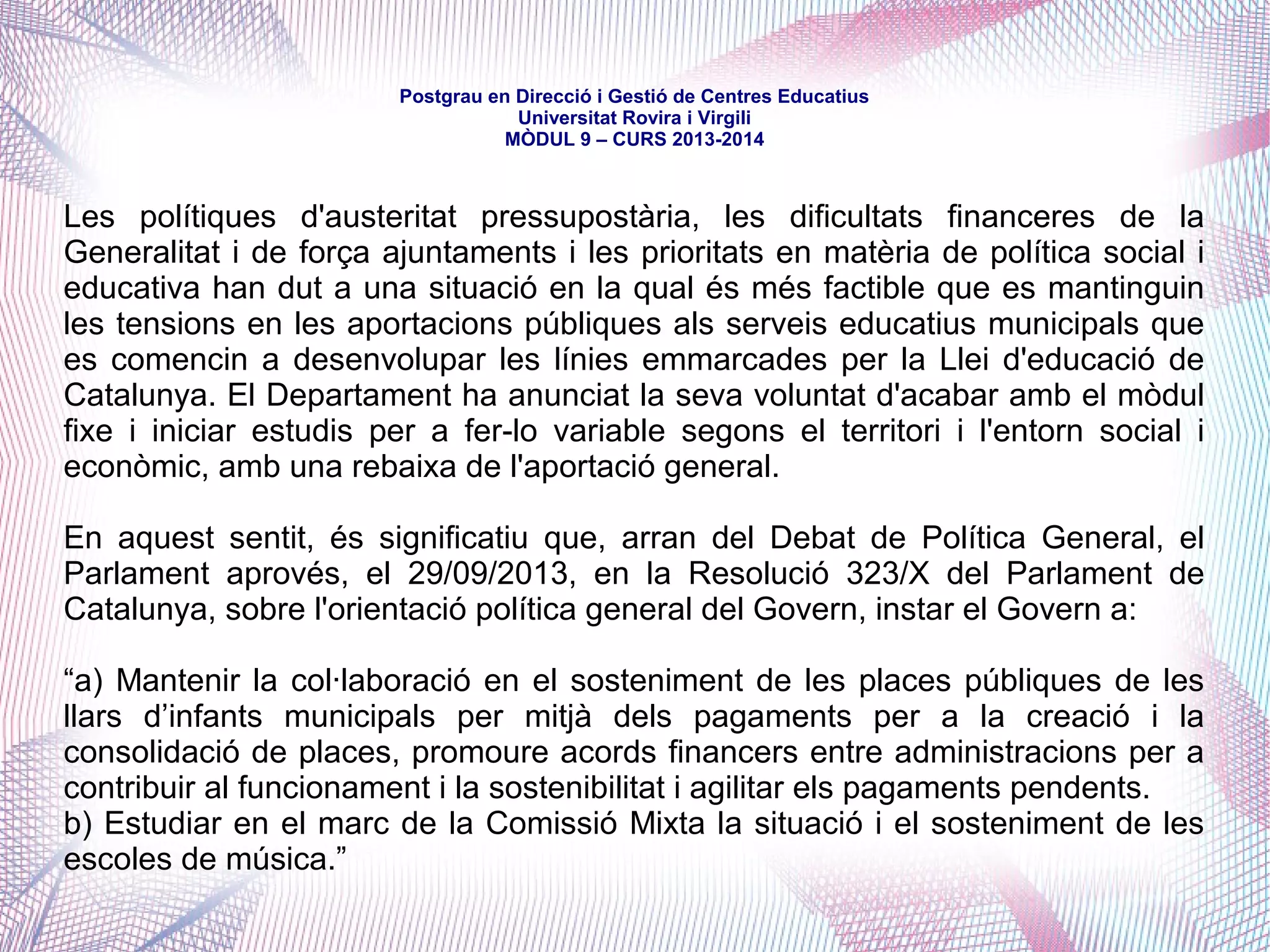 mòdul 9 – curs 2016-2017
La Llei d'educació de Catalunya va servir, també, per a marcar els principis
rectors d'aquest finançament i per obrir el camí a la possibilitat d'altres acords.
Títol XII. Del finançament del sistema educatiu
Capítol II. Finançament dels ensenyamenys del Servei d'Educació de Catalunya
Article 198. Finançament del primer cicle d'educació infantil
“1. El Departament, d'acord amb el que estableix l'article 42, i en els termes que
determini la programació, ha d'establir una oferta de places per a infants de
zero a tres anys.
2. Als efectes del que estableix l'article 56.5, i preferentment per a satisfer les
necessitats d'escolarització d'infants en entorns socioeconòmics o culturals
desfavorits i en zones rurals, d'acord amb la programació i els requisits que
s'hagin establert prèviament, el Departament ha de subvencionar la creació, la
consolidació i el sosteniment de places per a infants de zero a tres anys en llars
d'infants de titularitat municipal.”
 