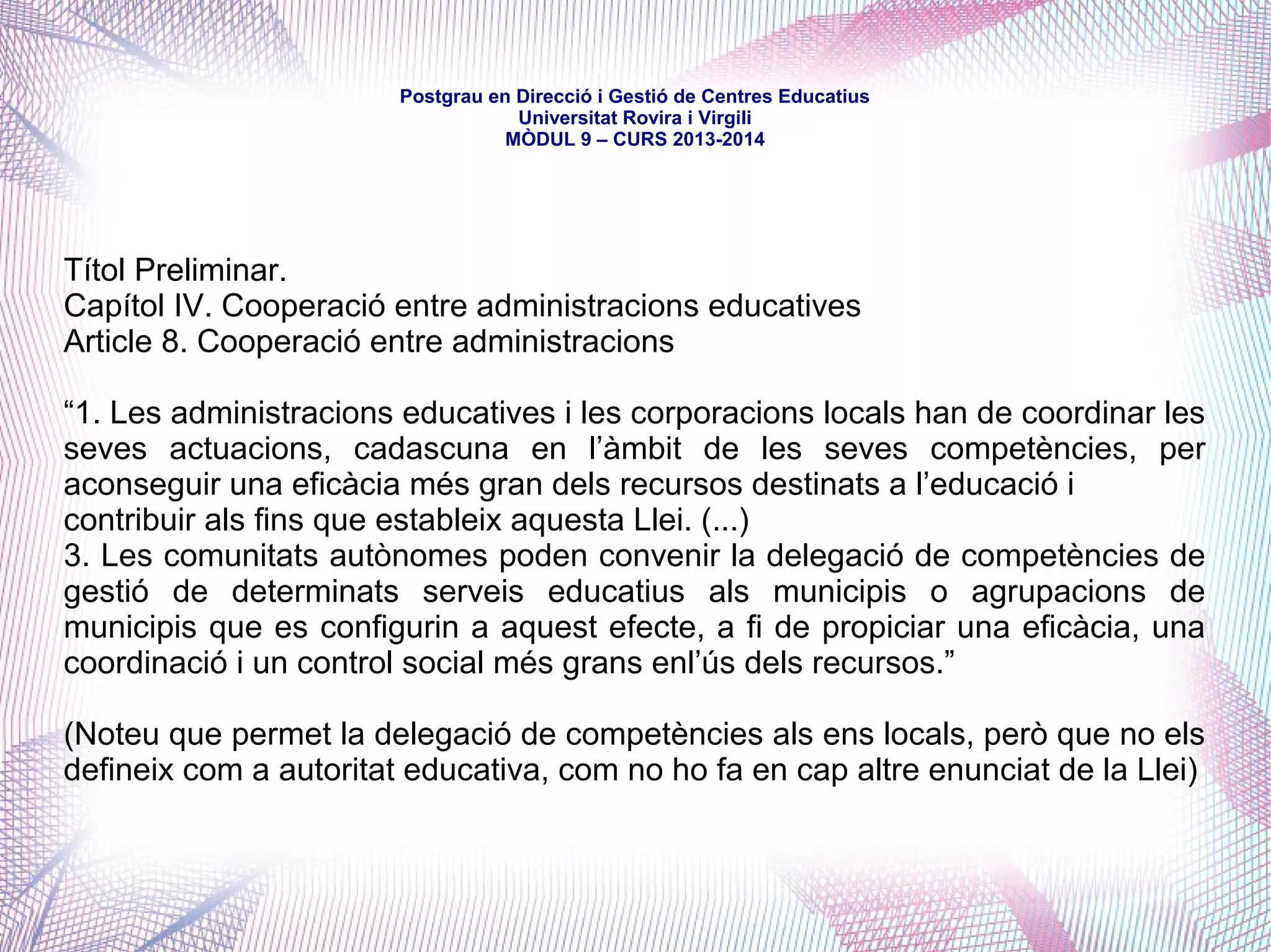 mòdul 9 – curs 2016-2017
- Ajuntament de Torredembarra (15.371 habitants)
http://www.torredembarra.cat/
Gestiona 2 llars d'infants, 1 escola de música i 1 escola d'adults, a més del Centre Obert
Capicua-Servei de Reforç Escolar, el Pla Educatiu d'Entorn i del Pla de Transició al
Treball i diverses subvencions escolars.
- Consell Comarcal del Baix Ebre (79.748 habitants)
http://www.baixebre.cat/arees-dactuacio/foment-de-la-cohesio-social/ensenyament-0
Com a competències delegades per conveni de la Generalitat, el Consell gestiona el servei de
transport col·lectiu i de menjadors escolars dels centres de la comarca -per als qual atorga
ajuts individuals-, així com el servei d'hora d'acollida. En conveni amb la Diputació, gestiona
ajuts per a l'adquisició de llibres escolars i assistència a llars d'infants.
També oferta ajuts a l'ensenyament musical i artístic en municipis.
 