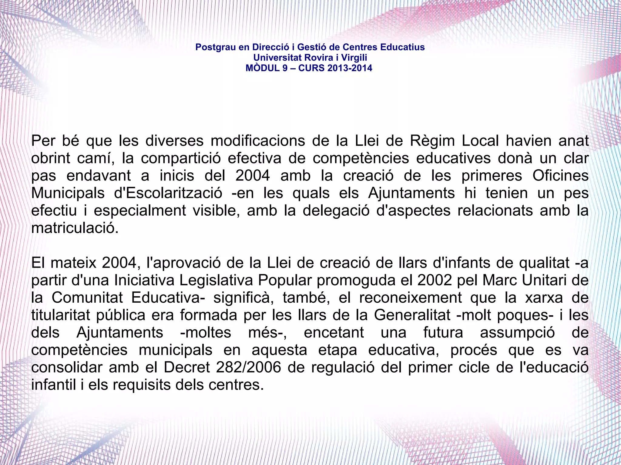 mòdul 9 – curs 2016-2017
Constitución Española (1978)
Defineix l'educació com un dret i una competència compartida entre l'Estat i
les Comunitats Autònomes
Ley Orgánica de educación (2006) / Ley Orgánica para la mejora de la calidad
educativa (2013)
Situen el nivell competencial en matèria educativa i desenvolupen les
competències exclusives de l'Estat
Estatut d'Autonomia de Catalunya (2006)
Defineix l'educació com a competència exclusiva de la Generalitat en alguns
aspectes i compartida amb l'Estat en d'altres
Llei d'educació de Catalunya (2009)
Defineix la Generalitat com a autoritat educativa de Catalunya. Ordena i
explicita cogestions i corresponsabilitats amb els ens locals i els qualifica
d'autoritat educativa en determinats ensenyaments
 