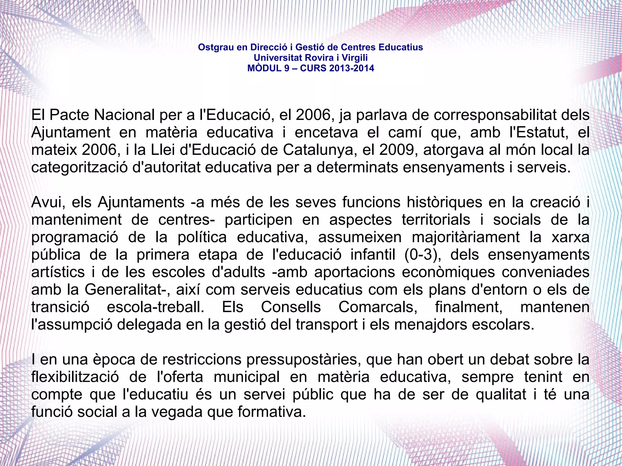 mòdul 9 – curs 2016-2017
Constitución Española (1978)
Títol I. Dels drets i deures fonamentals. Capítol Segon. Drets i llibertats
Secció 1a. Dels drets fonamentals i de les llibertats públiques
Article 27:
1. Tothom té dret a l’educació. Es reconeix la llibertat d’ensenyament. (...)
5. Els poders públics garanteixen el dret de tothom a l’educació, mitjançant una programació
general de l’ensenyament, amb la participació efectiva de tots els sectors afectats i la creació
de centres docents.
6. Es reconeix a les persones físiques i jurídiques la llibertat de creació de centres docents,
dins el respecte als principis constitucionals. (...)
Títol VIII. De l'organització territorial de l'Estat
Capítol Tercer. De les Comunitats Autònomes
Article 149:
1. L’Estat té competència exclusiva sobre les matèries següents (...):
30a. Regulació de les condicions d’obtenció, expedició i homologació de títols acadèmics i
professionals, i normes bàsiques per al desenvolupament de l’article 27 de la Constitució, a fi
de garantir el compliment de les obligacions dels poders públics en aquesta matèria.
 