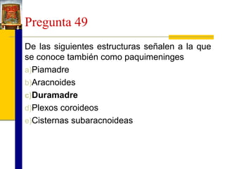 Pregunta 49
De las siguientes estructuras señalen a la que
se conoce también como paquimeninges
a)Piamadre
b)Aracnoides
c)Duramadre
d)Plexos coroideos
e)Cisternas subaracnoideas

 