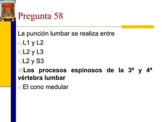Pregunta 58
La punción lumbar se realiza entre
a)L1 y L2
b)L2 y L3
c)L2 y S3
d)Los procesos espinosos de la 3ª y 4ª
vértebra lumbar
e)El cono medular

 
